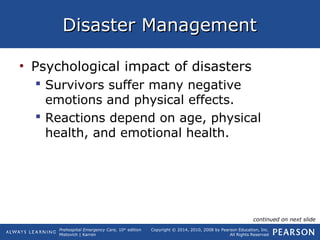 Prehospital Emergency Care, 10th
edition
Mistovich | Karren
Copyright © 2014, 2010, 2008 by Pearson Education, Inc.
All Rights Reserved
Disaster ManagementDisaster Management
• Psychological impact of disasters
 Survivors suffer many negative
emotions and physical effects.
 Reactions depend on age, physical
health, and emotional health.
continued on next slide
 