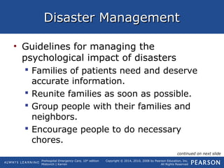 Prehospital Emergency Care, 10th
edition
Mistovich | Karren
Copyright © 2014, 2010, 2008 by Pearson Education, Inc.
All Rights Reserved
Disaster ManagementDisaster Management
• Guidelines for managing the
psychological impact of disasters
 Families of patients need and deserve
accurate information.
 Reunite families as soon as possible.
 Group people with their families and
neighbors.
 Encourage people to do necessary
chores.
continued on next slide
 