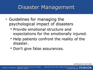 Prehospital Emergency Care, 10th
edition
Mistovich | Karren
Copyright © 2014, 2010, 2008 by Pearson Education, Inc.
All Rights Reserved
Disaster ManagementDisaster Management
• Guidelines for managing the
psychological impact of disasters
 Provide emotional structure and
expectations for the emotionally injured.
 Help patients confront the reality of the
disaster.
 Don't give false assurances.
continued on next slide
 