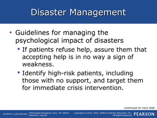 Prehospital Emergency Care, 10th
edition
Mistovich | Karren
Copyright © 2014, 2010, 2008 by Pearson Education, Inc.
All Rights Reserved
Disaster ManagementDisaster Management
• Guidelines for managing the
psychological impact of disasters
 If patients refuse help, assure them that
accepting help is in no way a sign of
weakness.
 Identify high-risk patients, including
those with no support, and target them
for immediate crisis intervention.
continued on next slide
 