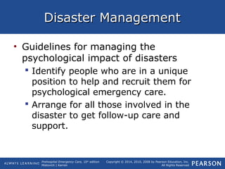 Prehospital Emergency Care, 10th
edition
Mistovich | Karren
Copyright © 2014, 2010, 2008 by Pearson Education, Inc.
All Rights Reserved
Disaster ManagementDisaster Management
• Guidelines for managing the
psychological impact of disasters
 Identify people who are in a unique
position to help and recruit them for
psychological emergency care.
 Arrange for all those involved in the
disaster to get follow-up care and
support.
 