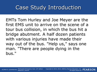 Prehospital Emergency Care, 10th
edition
Mistovich | Karren
Copyright © 2014, 2010, 2008 by Pearson Education, Inc.
All Rights Reserved
Case Study IntroductionCase Study Introduction
EMTs Tom Hurley and Joe Meyer are the
first EMS unit to arrive on the scene of a
tour bus collision, in which the bus hit a
bridge abutment. A half dozen patients
with various injuries have made their
way out of the bus. "Help us," says one
man. "There are people dying in the
bus."
 