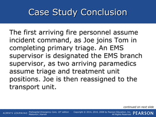 Prehospital Emergency Care, 10th
edition
Mistovich | Karren
Copyright © 2014, 2010, 2008 by Pearson Education, Inc.
All Rights Reserved
Case Study ConclusionCase Study Conclusion
The first arriving fire personnel assume
incident command, as Joe joins Tom in
completing primary triage. An EMS
supervisor is designated the EMS branch
supervisor, as two arriving paramedics
assume triage and treatment unit
positions. Joe is then reassigned to the
transport unit.
continued on next slide
 
