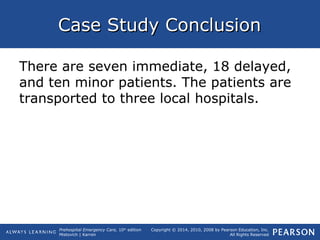Prehospital Emergency Care, 10th
edition
Mistovich | Karren
Copyright © 2014, 2010, 2008 by Pearson Education, Inc.
All Rights Reserved
Case Study ConclusionCase Study Conclusion
There are seven immediate, 18 delayed,
and ten minor patients. The patients are
transported to three local hospitals.
 