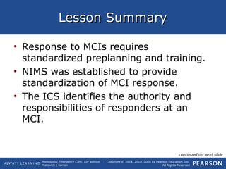 Prehospital Emergency Care, 10th
edition
Mistovich | Karren
Copyright © 2014, 2010, 2008 by Pearson Education, Inc.
All Rights Reserved
Lesson SummaryLesson Summary
• Response to MCIs requires
standardized preplanning and training.
• NIMS was established to provide
standardization of MCI response.
• The ICS identifies the authority and
responsibilities of responders at an
MCI.
continued on next slide
 