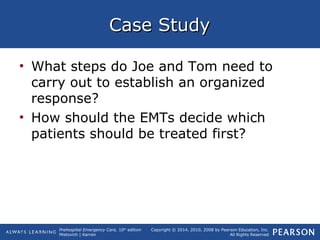 Prehospital Emergency Care, 10th
edition
Mistovich | Karren
Copyright © 2014, 2010, 2008 by Pearson Education, Inc.
All Rights Reserved
Case StudyCase Study
• What steps do Joe and Tom need to
carry out to establish an organized
response?
• How should the EMTs decide which
patients should be treated first?
 