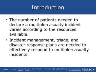 Prehospital Emergency Care, 10th
edition
Mistovich | Karren
Copyright © 2014, 2010, 2008 by Pearson Education, Inc.
All Rights Reserved
IntroductionIntroduction
• The number of patients needed to
declare a multiple-casualty incident
varies according to the resources
available.
• Incident management, triage, and
disaster response plans are needed to
effectively respond to multiple-casualty
incidents.
 