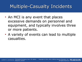 Prehospital Emergency Care, 10th
edition
Mistovich | Karren
Copyright © 2014, 2010, 2008 by Pearson Education, Inc.
All Rights Reserved
Multiple-Casualty IncidentsMultiple-Casualty Incidents
• An MCI is any event that places
excessive demands on personnel and
equipment, and typically involves three
or more patients.
• A variety of events can lead to multiple
casualties.
 