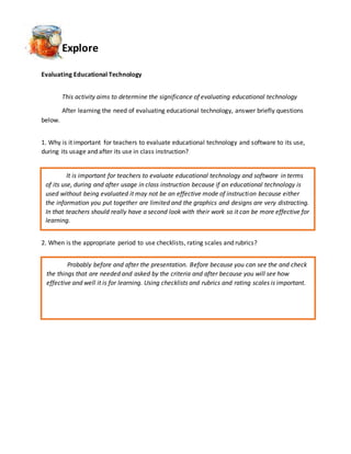 Explore
Evaluating Educational Technology
This activity aims to determine the significance of evaluating educational technology
After learning the need of evaluating educational technology, answer briefly questions
below.
1. Why is it important for teachers to evaluate educational technology and software to its use,
during its usage and after its use in class instruction?
2. When is the appropriate period to use checklists, rating scales and rubrics?
It is important for teachers to evaluate educational technology and software in terms
of its use, during and after usage in class instruction because if an educational technology is
used without being evaluated it may not be an effective mode of instruction because either
the information you put together are limited and the graphics and designs are very distracting.
In that teachers should really have a second look with their work so it can be more effective for
learning.
Probably before and after the presentation. Before because you can see the and check
the things that are needed and asked by the criteria and after because you will see how
effective and well it is for learning. Using checklists and rubrics and rating scales is important.
 