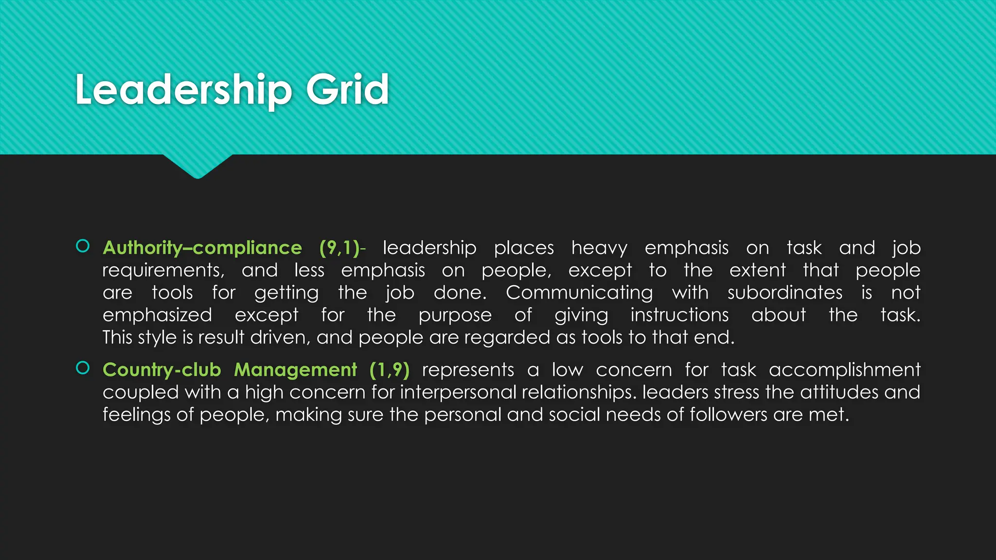 Leadership Grid
 Authority–compliance (9,1)- leadership places heavy emphasis on task and job
requirements, and less emphasis on people, except to the extent that people
are tools for getting the job done. Communicating with subordinates is not
emphasized except for the purpose of giving instructions about the task.
This style is result driven, and people are regarded as tools to that end.
 Country-club Management (1,9) represents a low concern for task accomplishment
coupled with a high concern for interpersonal relationships. leaders stress the attitudes and
feelings of people, making sure the personal and social needs of followers are met.
 