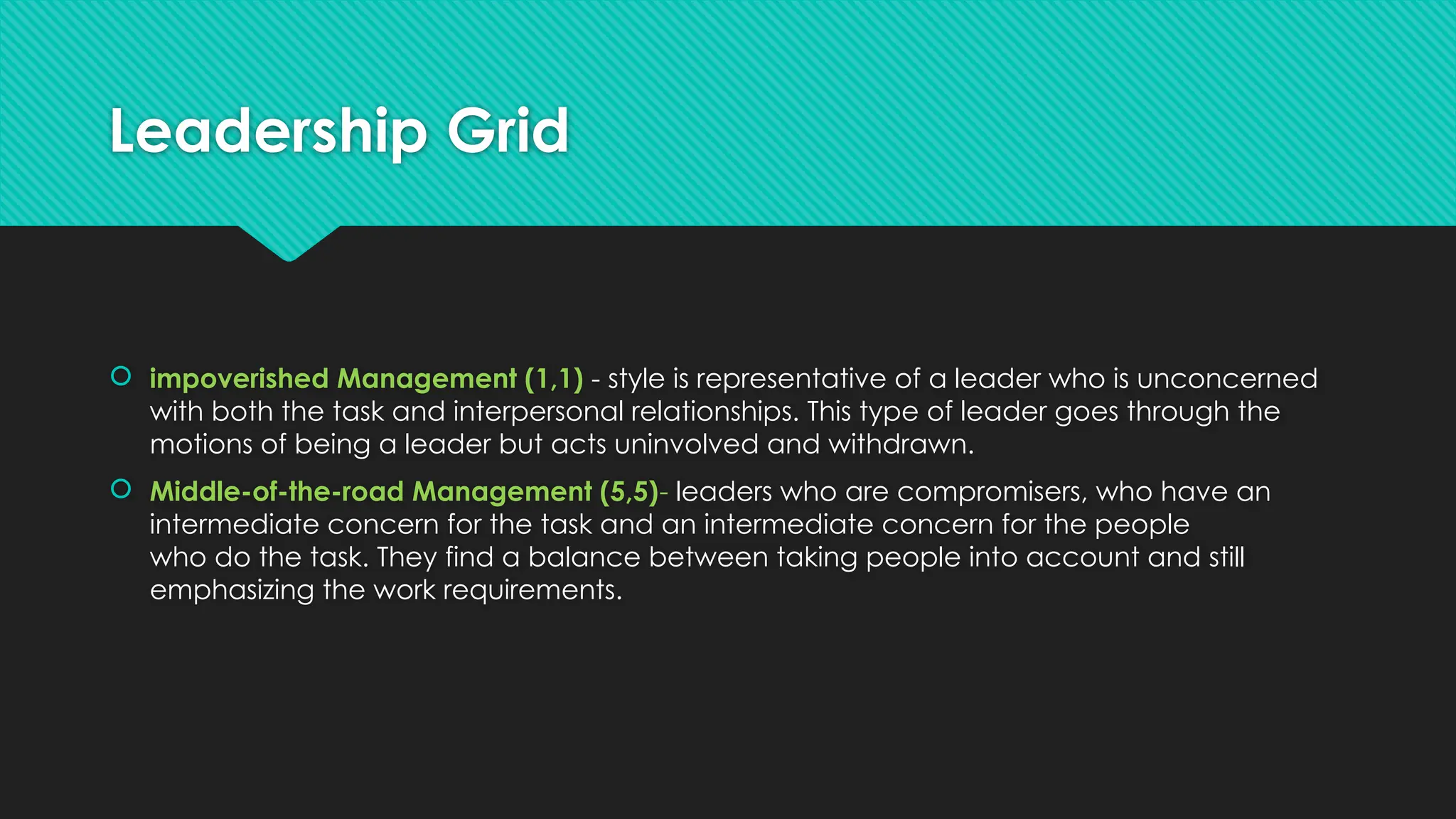 Leadership Grid
 impoverished Management (1,1) - style is representative of a leader who is unconcerned
with both the task and interpersonal relationships. This type of leader goes through the
motions of being a leader but acts uninvolved and withdrawn.
 Middle-of-the-road Management (5,5)- leaders who are compromisers, who have an
intermediate concern for the task and an intermediate concern for the people
who do the task. They find a balance between taking people into account and still
emphasizing the work requirements.
 