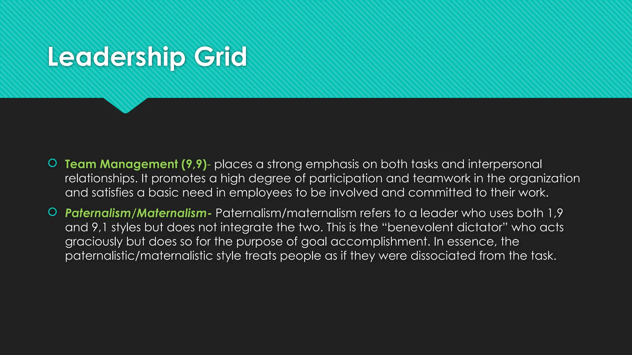 Leadership Grid
 Team Management (9,9)- places a strong emphasis on both tasks and interpersonal
relationships. It promotes a high degree of participation and teamwork in the organization
and satisfies a basic need in employees to be involved and committed to their work.
 Paternalism/Maternalism- Paternalism/maternalism refers to a leader who uses both 1,9
and 9,1 styles but does not integrate the two. This is the “benevolent dictator” who acts
graciously but does so for the purpose of goal accomplishment. In essence, the
paternalistic/maternalistic style treats people as if they were dissociated from the task.
 