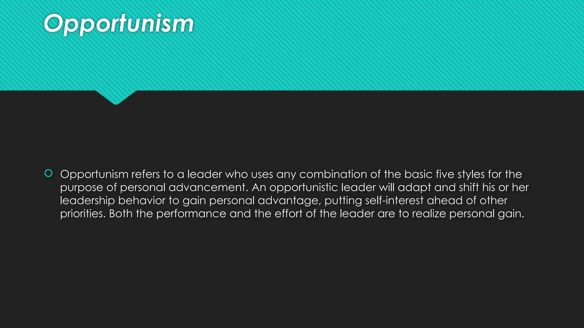 Opportunism
 Opportunism refers to a leader who uses any combination of the basic five styles for the
purpose of personal advancement. An opportunistic leader will adapt and shift his or her
leadership behavior to gain personal advantage, putting self-interest ahead of other
priorities. Both the performance and the effort of the leader are to realize personal gain.
 