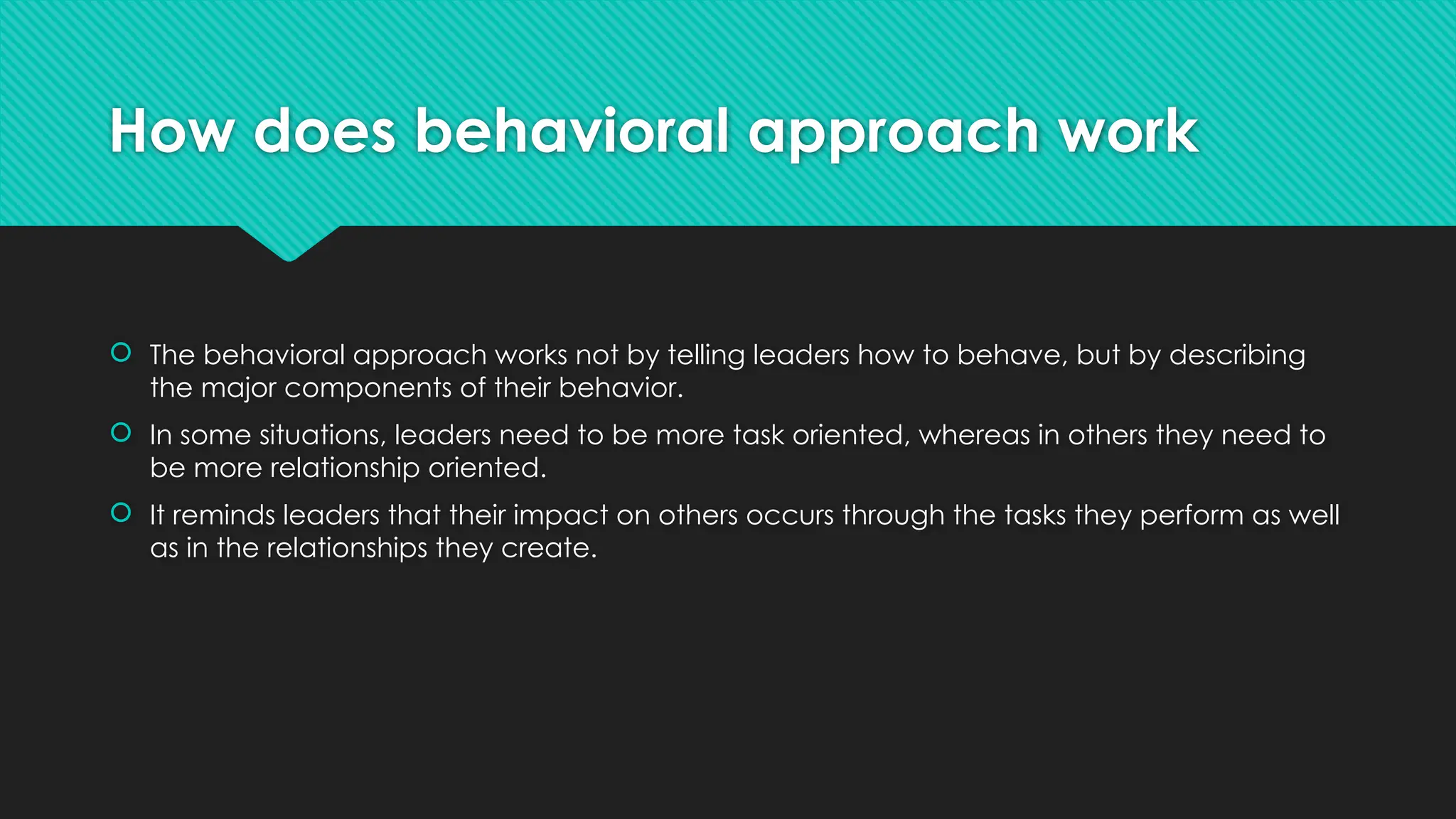 How does behavioral approach work
 The behavioral approach works not by telling leaders how to behave, but by describing
the major components of their behavior.
 In some situations, leaders need to be more task oriented, whereas in others they need to
be more relationship oriented.
 It reminds leaders that their impact on others occurs through the tasks they perform as well
as in the relationships they create.
 