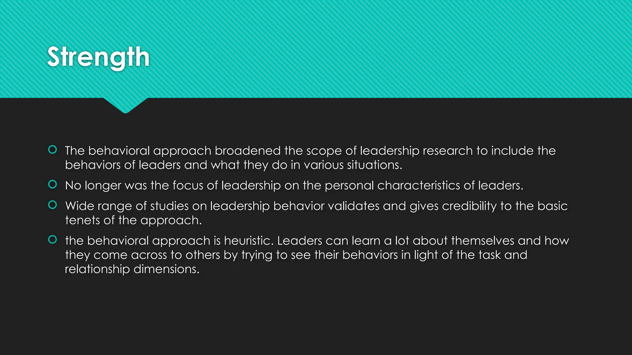 Strength
 The behavioral approach broadened the scope of leadership research to include the
behaviors of leaders and what they do in various situations.
 No longer was the focus of leadership on the personal characteristics of leaders.
 Wide range of studies on leadership behavior validates and gives credibility to the basic
tenets of the approach.
 the behavioral approach is heuristic. Leaders can learn a lot about themselves and how
they come across to others by trying to see their behaviors in light of the task and
relationship dimensions.
 