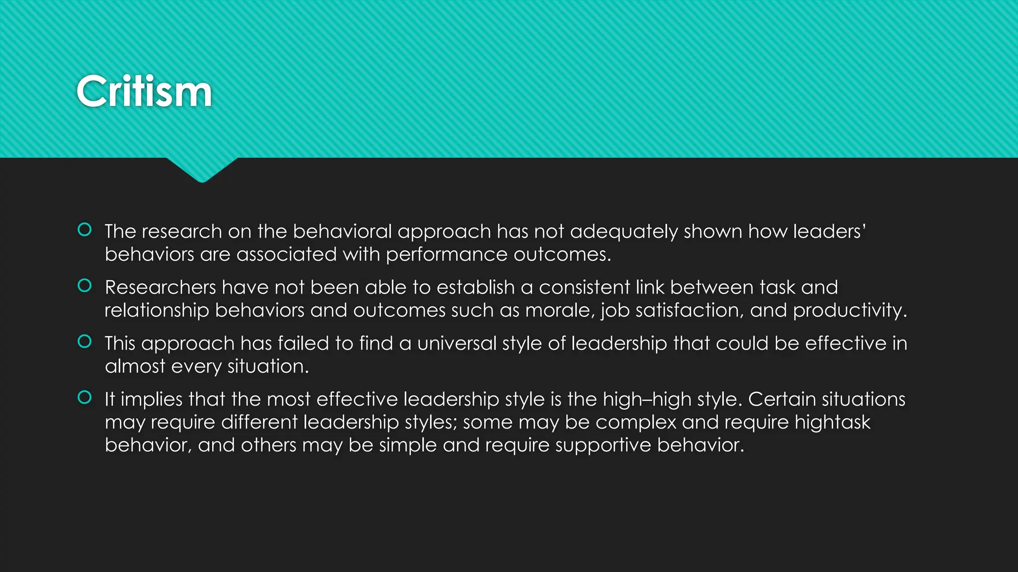 Critism
 The research on the behavioral approach has not adequately shown how leaders’
behaviors are associated with performance outcomes.
 Researchers have not been able to establish a consistent link between task and
relationship behaviors and outcomes such as morale, job satisfaction, and productivity.
 This approach has failed to find a universal style of leadership that could be effective in
almost every situation.
 It implies that the most effective leadership style is the high–high style. Certain situations
may require different leadership styles; some may be complex and require hightask
behavior, and others may be simple and require supportive behavior.
 