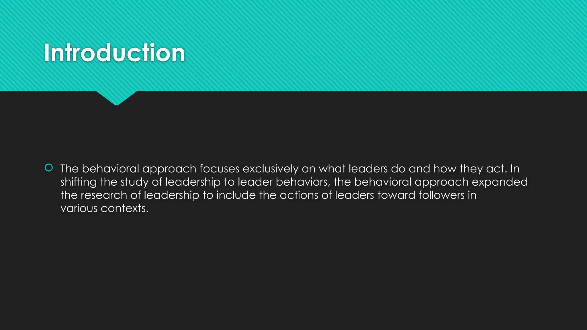 Introduction
 The behavioral approach focuses exclusively on what leaders do and how they act. In
shifting the study of leadership to leader behaviors, the behavioral approach expanded
the research of leadership to include the actions of leaders toward followers in
various contexts.
 