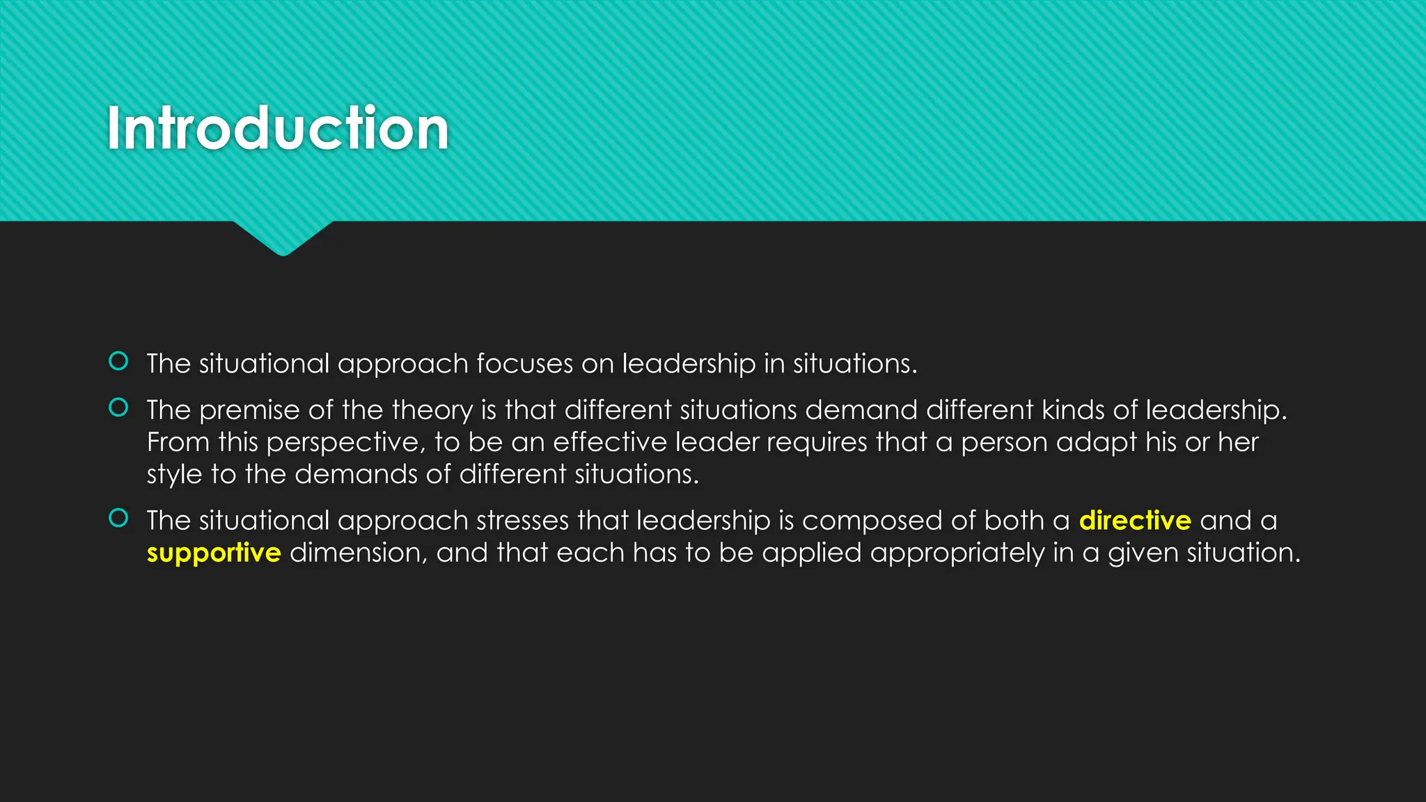 Introduction
 The situational approach focuses on leadership in situations.
 The premise of the theory is that different situations demand different kinds of leadership.
From this perspective, to be an effective leader requires that a person adapt his or her
style to the demands of different situations.
 The situational approach stresses that leadership is composed of both a directive and a
supportive dimension, and that each has to be applied appropriately in a given situation.
 