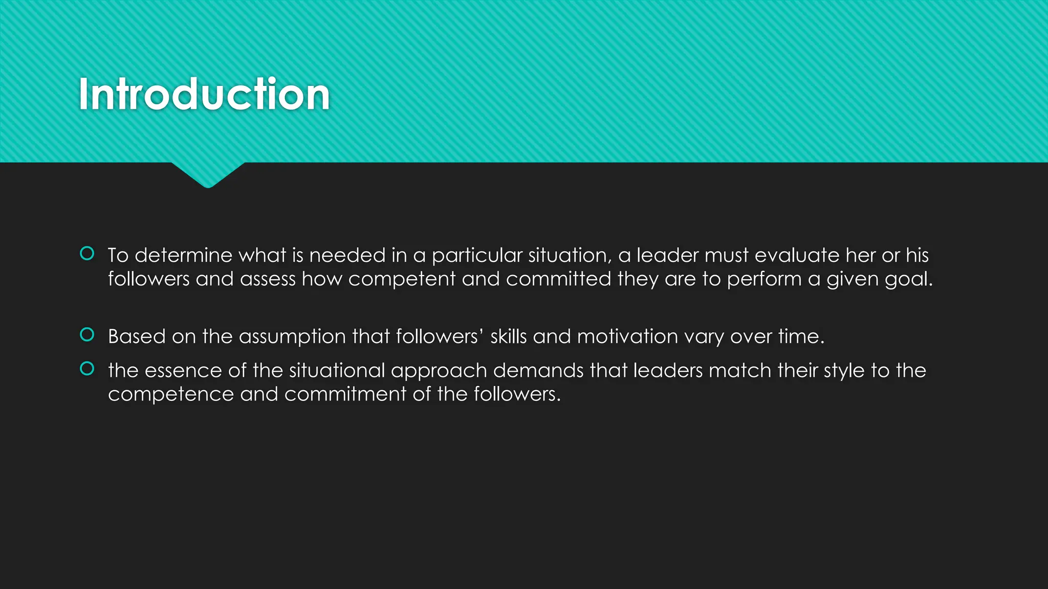 Introduction
 To determine what is needed in a particular situation, a leader must evaluate her or his
followers and assess how competent and committed they are to perform a given goal.
 Based on the assumption that followers’ skills and motivation vary over time.
 the essence of the situational approach demands that leaders match their style to the
competence and commitment of the followers.
 