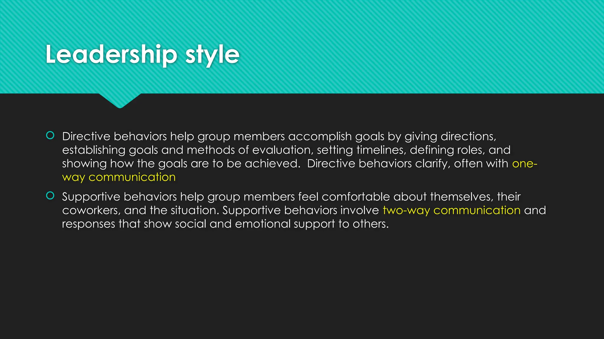 Leadership style
 Directive behaviors help group members accomplish goals by giving directions,
establishing goals and methods of evaluation, setting timelines, defining roles, and
showing how the goals are to be achieved. Directive behaviors clarify, often with one-
way communication
 Supportive behaviors help group members feel comfortable about themselves, their
coworkers, and the situation. Supportive behaviors involve two-way communication and
responses that show social and emotional support to others.
 