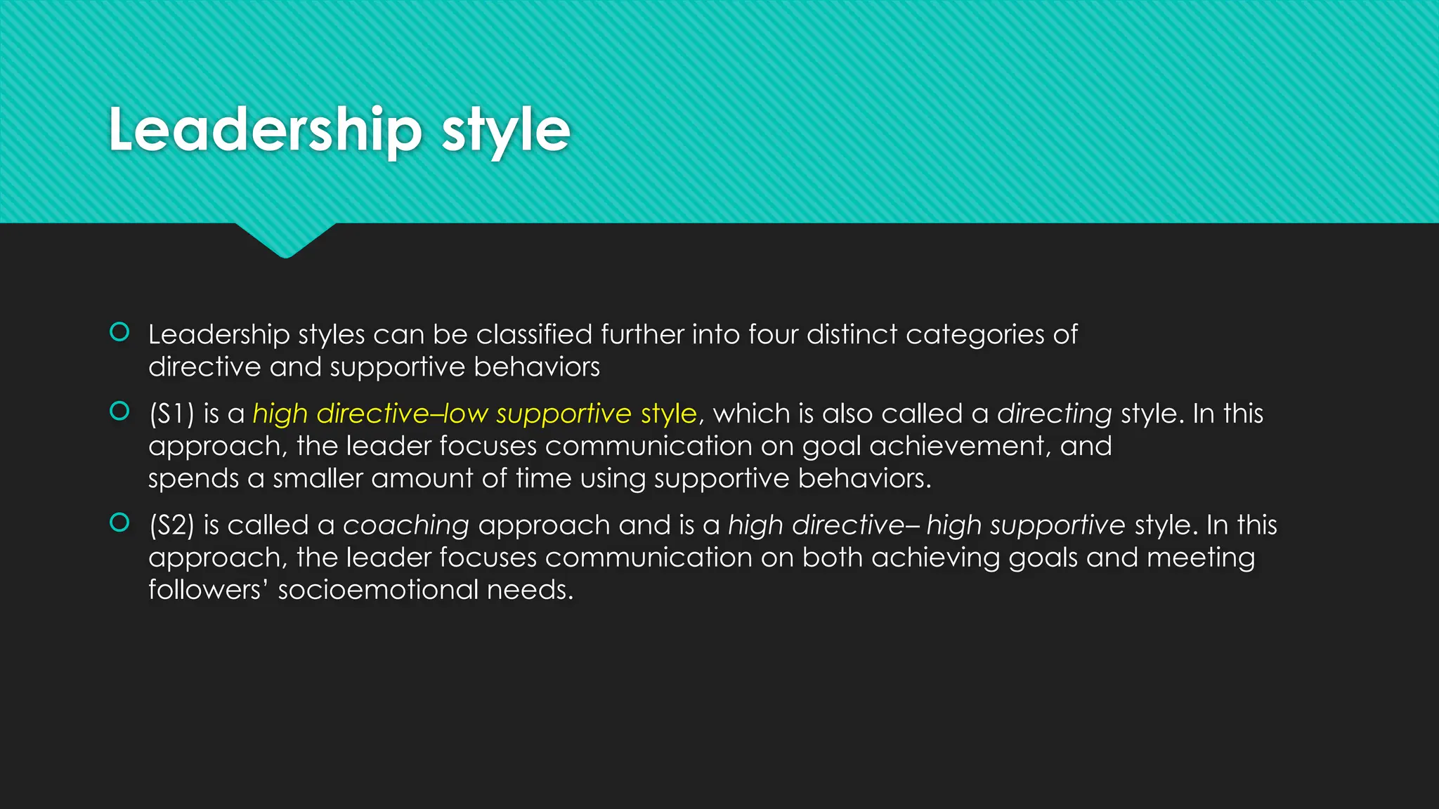 Leadership style
 Leadership styles can be classified further into four distinct categories of
directive and supportive behaviors
 (S1) is a high directive–low supportive style, which is also called a directing style. In this
approach, the leader focuses communication on goal achievement, and
spends a smaller amount of time using supportive behaviors.
 (S2) is called a coaching approach and is a high directive– high supportive style. In this
approach, the leader focuses communication on both achieving goals and meeting
followers’ socioemotional needs.
 