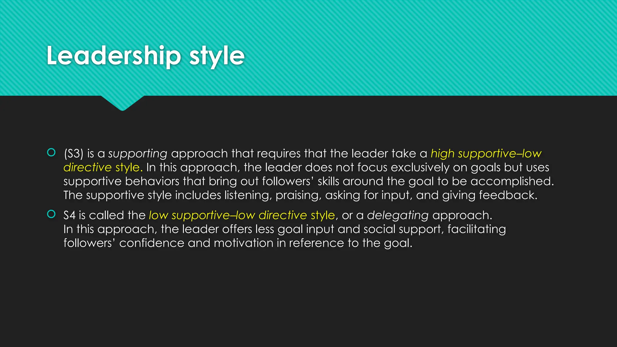 Leadership style
 (S3) is a supporting approach that requires that the leader take a high supportive–low
directive style. In this approach, the leader does not focus exclusively on goals but uses
supportive behaviors that bring out followers’ skills around the goal to be accomplished.
The supportive style includes listening, praising, asking for input, and giving feedback.
 S4 is called the low supportive–low directive style, or a delegating approach.
In this approach, the leader offers less goal input and social support, facilitating
followers’ confidence and motivation in reference to the goal.
 