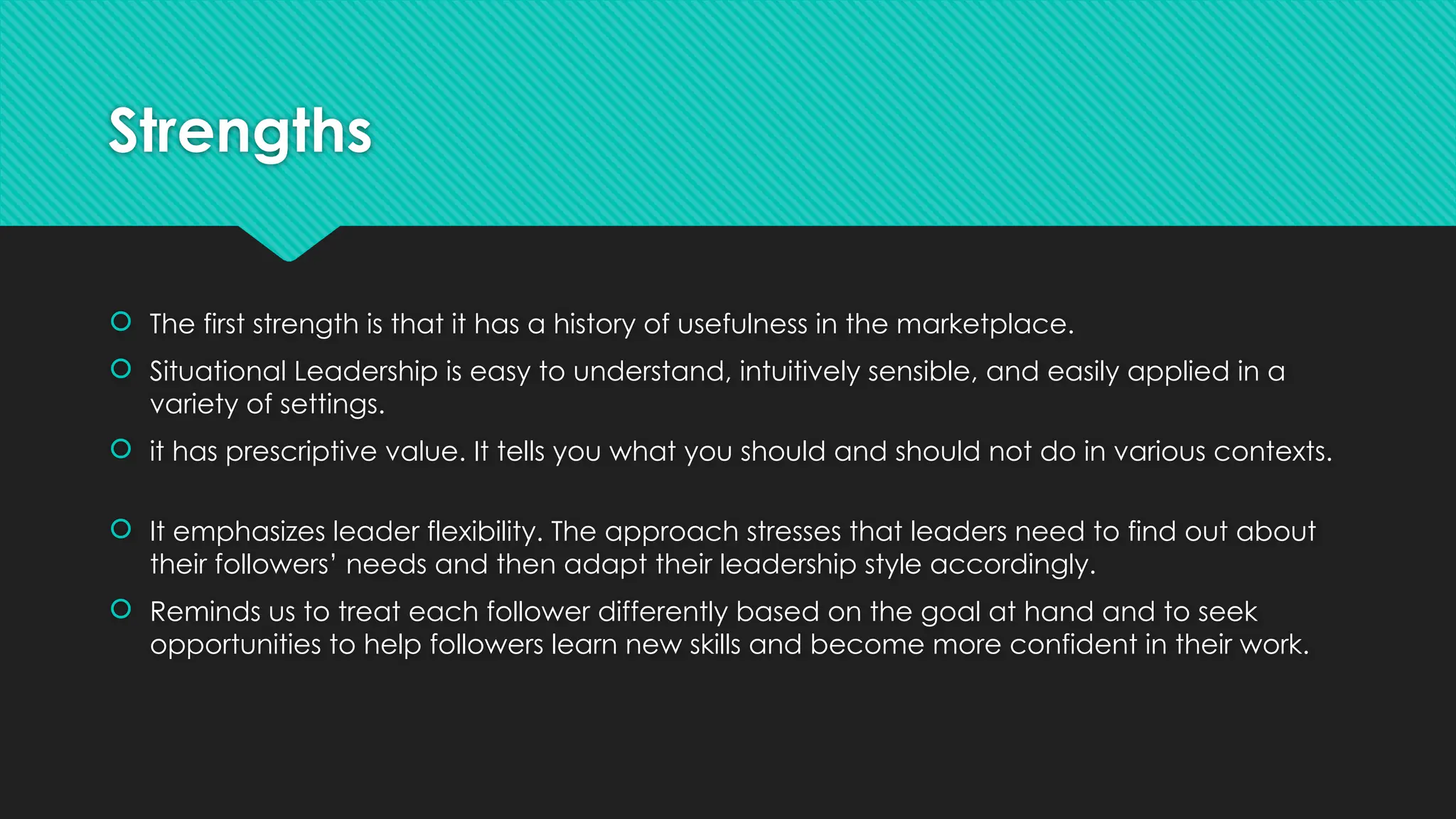 Strengths
 The first strength is that it has a history of usefulness in the marketplace.
 Situational Leadership is easy to understand, intuitively sensible, and easily applied in a
variety of settings.
 it has prescriptive value. It tells you what you should and should not do in various contexts.
 It emphasizes leader flexibility. The approach stresses that leaders need to find out about
their followers’ needs and then adapt their leadership style accordingly.
 Reminds us to treat each follower differently based on the goal at hand and to seek
opportunities to help followers learn new skills and become more confident in their work.
 