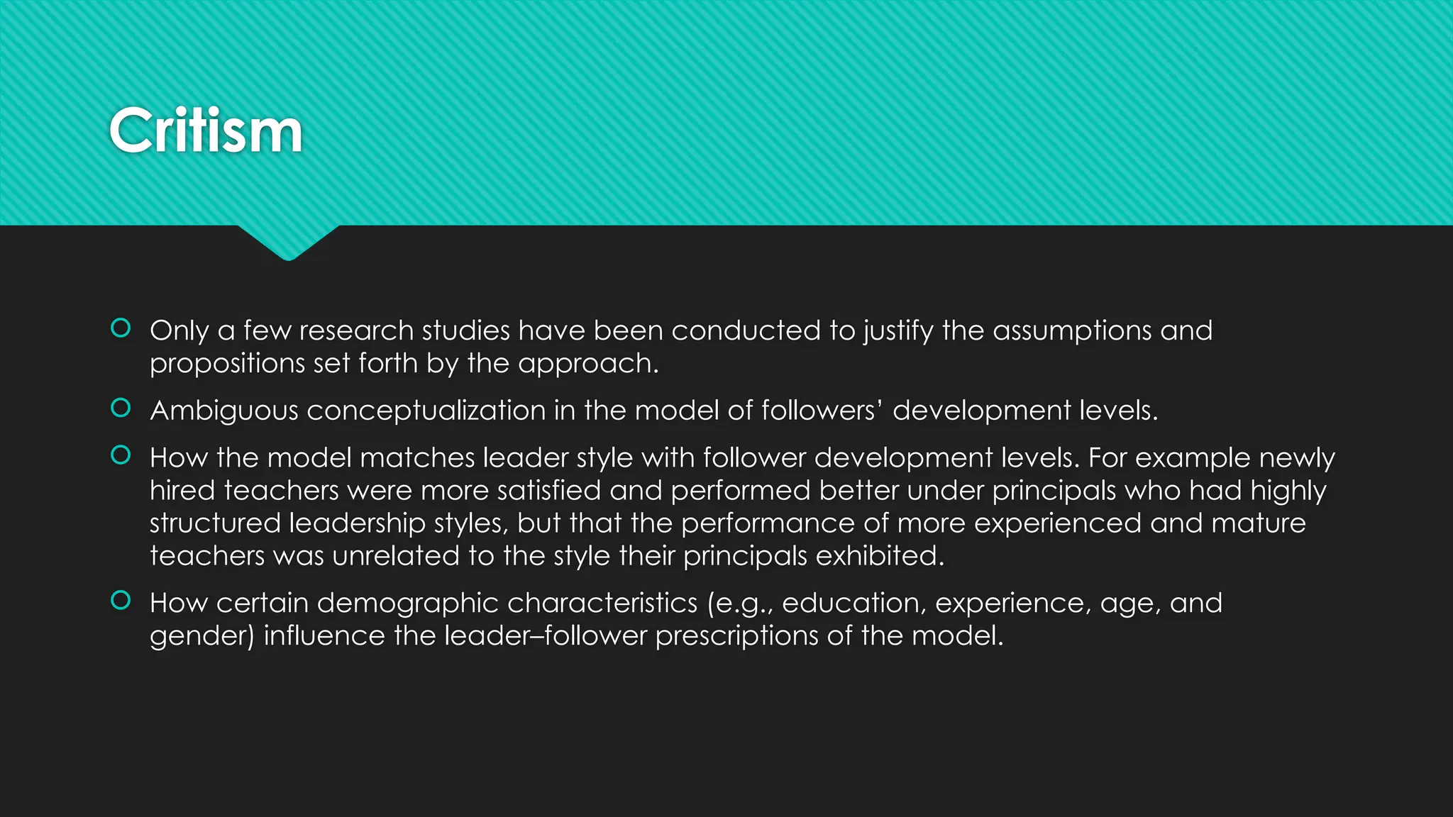 Critism
 Only a few research studies have been conducted to justify the assumptions and
propositions set forth by the approach.
 Ambiguous conceptualization in the model of followers’ development levels.
 How the model matches leader style with follower development levels. For example newly
hired teachers were more satisfied and performed better under principals who had highly
structured leadership styles, but that the performance of more experienced and mature
teachers was unrelated to the style their principals exhibited.
 How certain demographic characteristics (e.g., education, experience, age, and
gender) influence the leader–follower prescriptions of the model.
 