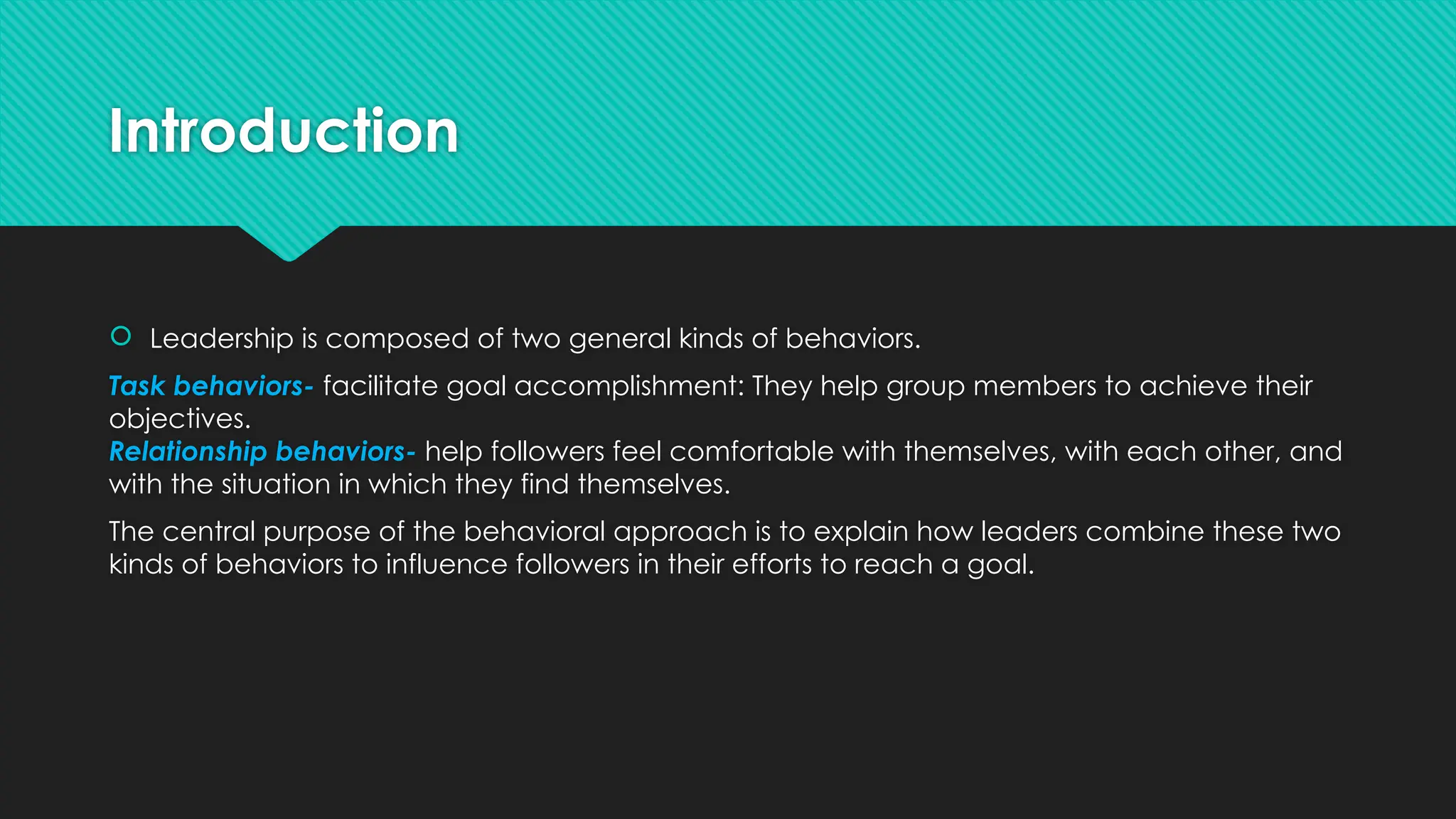 Introduction
 Leadership is composed of two general kinds of behaviors.
Task behaviors- facilitate goal accomplishment: They help group members to achieve their
objectives.
Relationship behaviors- help followers feel comfortable with themselves, with each other, and
with the situation in which they find themselves.
The central purpose of the behavioral approach is to explain how leaders combine these two
kinds of behaviors to influence followers in their efforts to reach a goal.
 