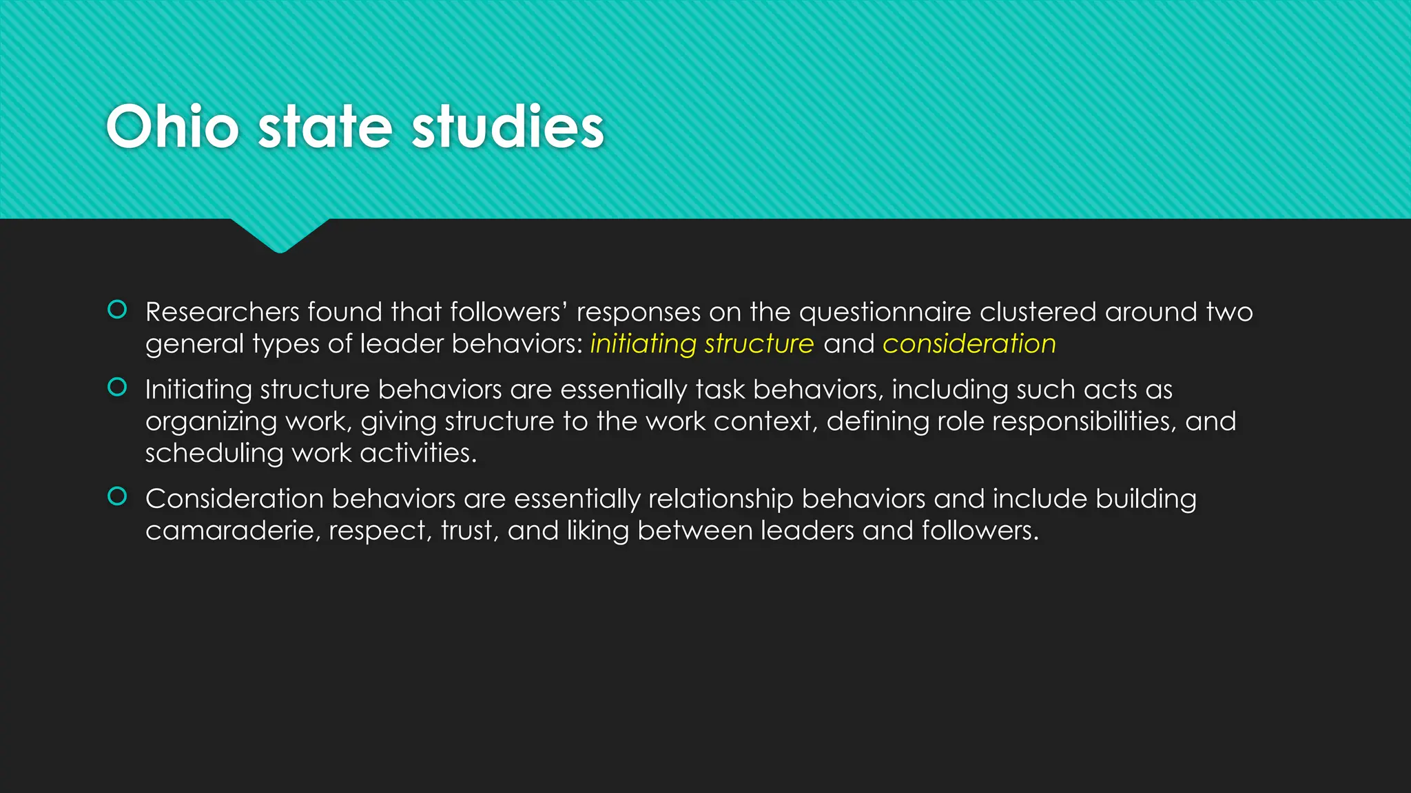 Ohio state studies
 Researchers found that followers’ responses on the questionnaire clustered around two
general types of leader behaviors: initiating structure and consideration
 Initiating structure behaviors are essentially task behaviors, including such acts as
organizing work, giving structure to the work context, defining role responsibilities, and
scheduling work activities.
 Consideration behaviors are essentially relationship behaviors and include building
camaraderie, respect, trust, and liking between leaders and followers.
 