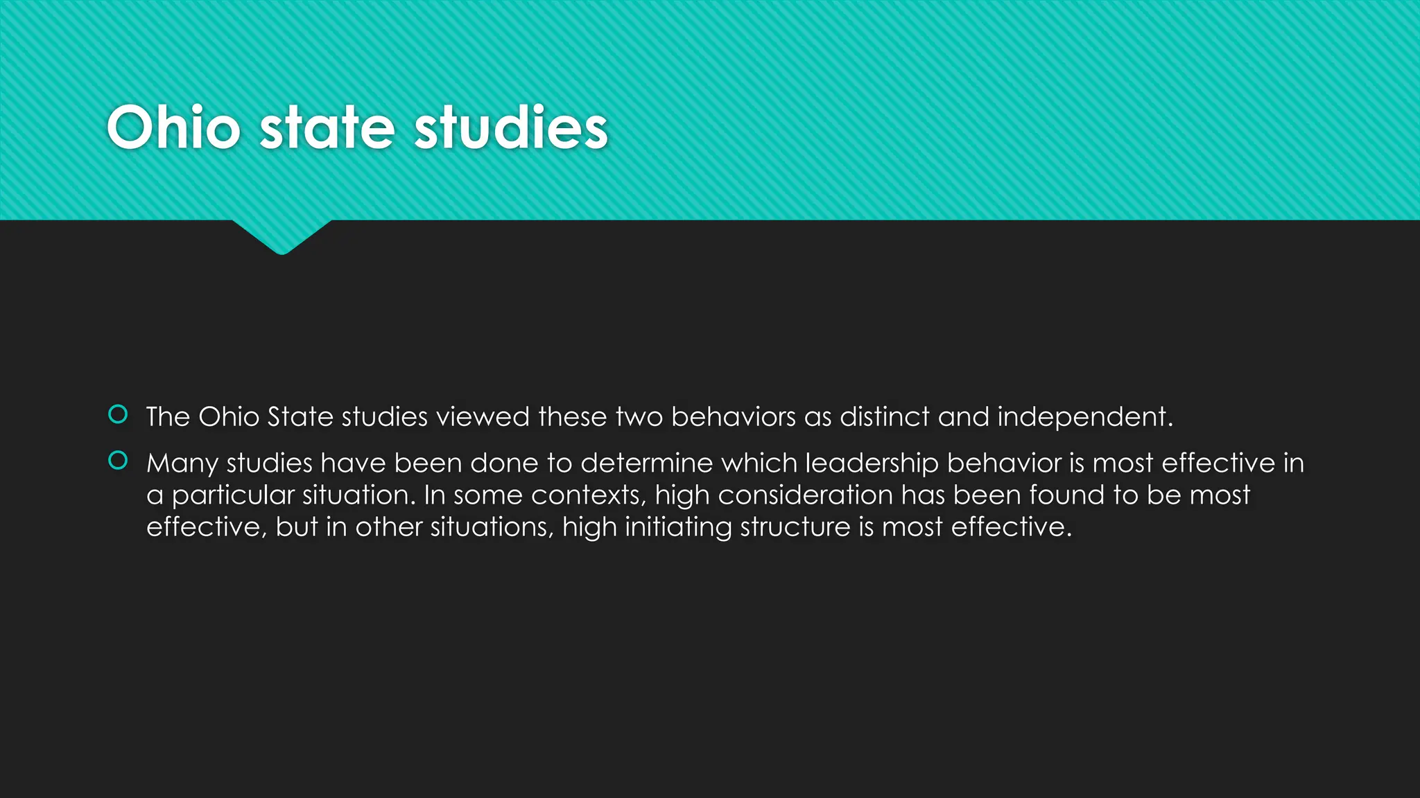 Ohio state studies
 The Ohio State studies viewed these two behaviors as distinct and independent.
 Many studies have been done to determine which leadership behavior is most effective in
a particular situation. In some contexts, high consideration has been found to be most
effective, but in other situations, high initiating structure is most effective.
 