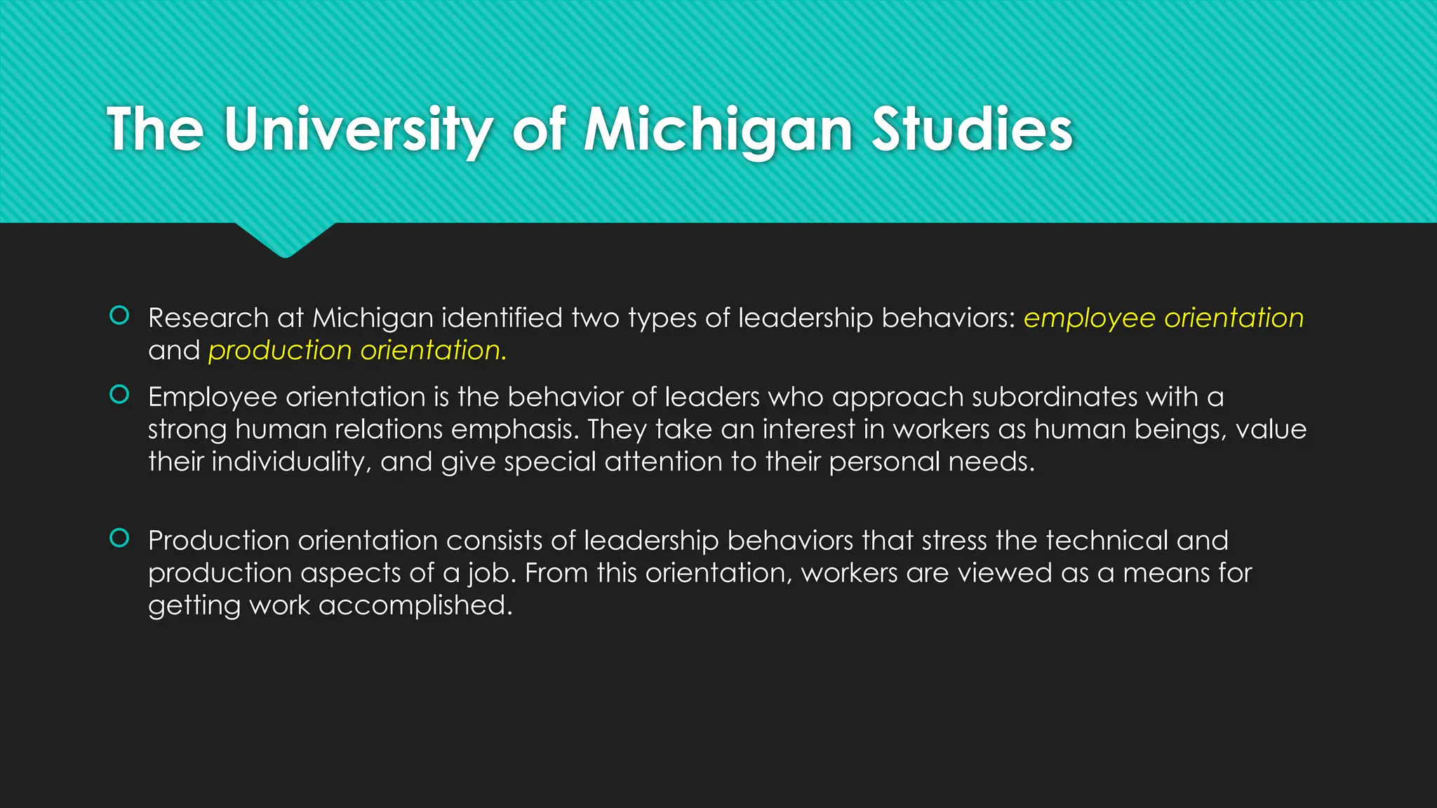 The University of Michigan Studies
 Research at Michigan identified two types of leadership behaviors: employee orientation
and production orientation.
 Employee orientation is the behavior of leaders who approach subordinates with a
strong human relations emphasis. They take an interest in workers as human beings, value
their individuality, and give special attention to their personal needs.
 Production orientation consists of leadership behaviors that stress the technical and
production aspects of a job. From this orientation, workers are viewed as a means for
getting work accomplished.
 