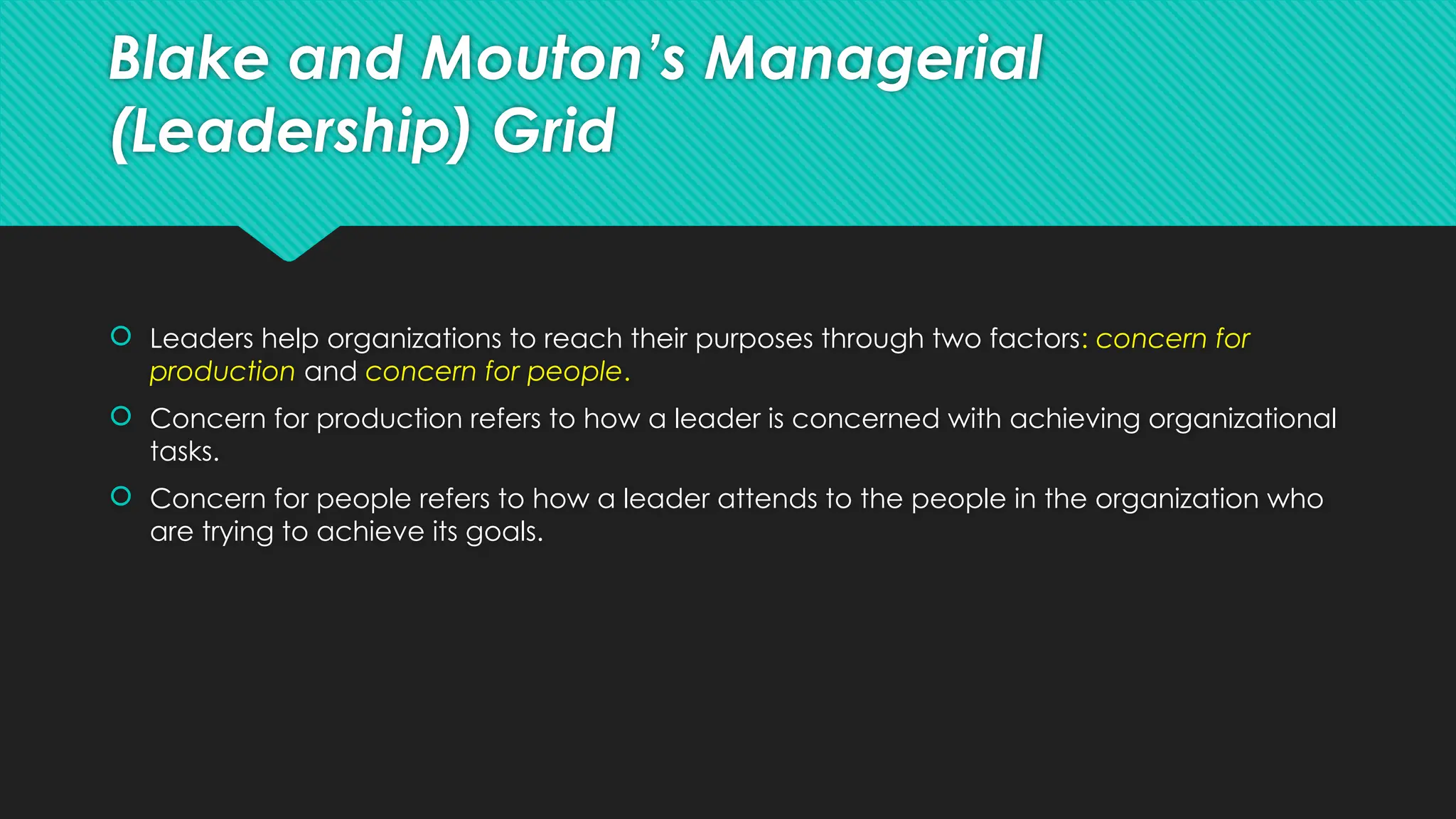 Blake and Mouton’s Managerial
(Leadership) Grid
 Leaders help organizations to reach their purposes through two factors: concern for
production and concern for people.
 Concern for production refers to how a leader is concerned with achieving organizational
tasks.
 Concern for people refers to how a leader attends to the people in the organization who
are trying to achieve its goals.
 