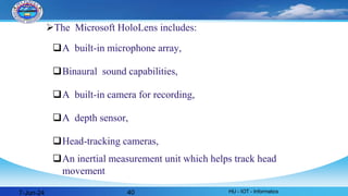 The Microsoft HoloLens includes:
A built-in microphone array,
Binaural sound capabilities,
A built-in camera for recording,
A depth sensor,
Head-tracking cameras,
An inertial measurement unit which helps track head
movement
7-Jun-24 HU - IOT - Informatics
40
 