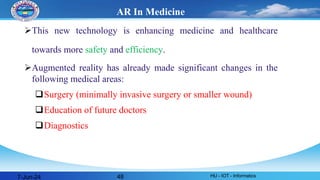 AR In Medicine
This new technology is enhancing medicine and healthcare
towards more safety and efficiency.
Augmented reality has already made significant changes in the
following medical areas:
Surgery (minimally invasive surgery or smaller wound)
Education of future doctors
Diagnostics
7-Jun-24 HU - IOT - Informatics
48
 