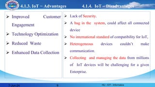 4.1.3. IoT − Advantages
 Improved Customer
Engagement
 Technology Optimization
 Reduced Waste
 Enhanced Data Collection
 Lack of Security.
 A bug in the system, could affect all connected
device
 No international standard of compatibility for IoT,
 Heterogeneous devices couldn’t make
communication.
 Collecting and managing the data from millions
of IoT devices will be challenging for a given
Enterprise.
7-Jun-24 HU - IOT - Informatics
9
4.1.4. IoT – Disadvantages
 