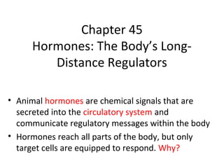 Chapter 45
Hormones: The Body’s Long-
Distance Regulators
• Animal hormones are chemical signals that are
secreted into the circulatory system and
communicate regulatory messages within the body
• Hormones reach all parts of the body, but only
target cells are equipped to respond. Why?
 