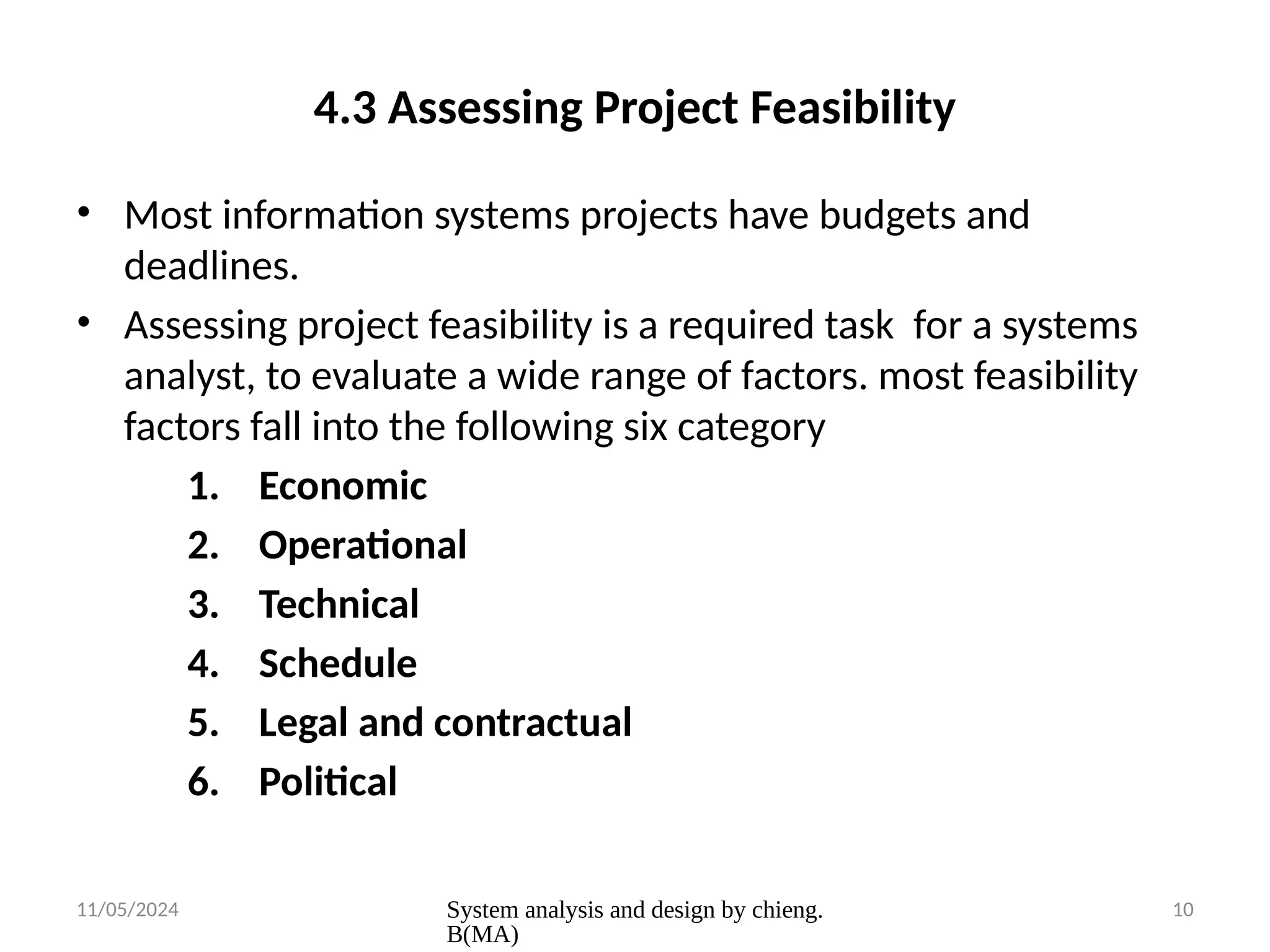 11/05/2024 System analysis and design by chieng.
B(MA)
10
4.3 Assessing Project Feasibility
• Most information systems projects have budgets and
deadlines.
• Assessing project feasibility is a required task for a systems
analyst, to evaluate a wide range of factors. most feasibility
factors fall into the following six category
1. Economic
2. Operational
3. Technical
4. Schedule
5. Legal and contractual
6. Political
 