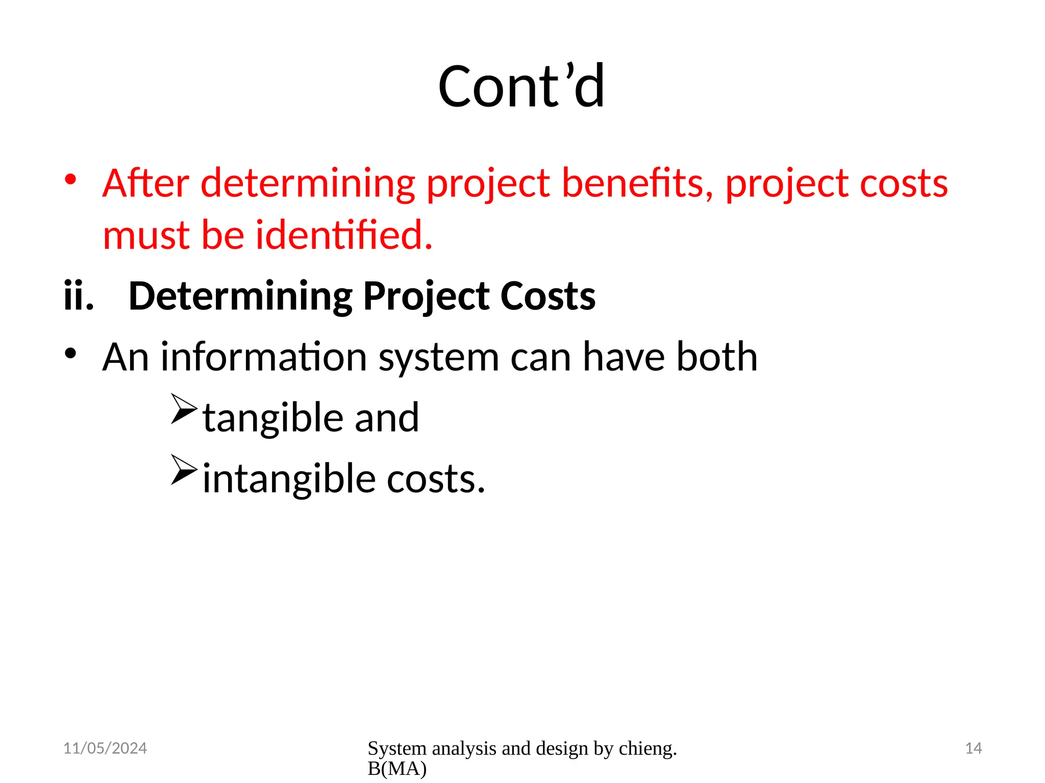 11/05/2024 System analysis and design by chieng.
B(MA)
14
Cont’d
• After determining project benefits, project costs
must be identified.
ii. Determining Project Costs
• An information system can have both
tangible and
intangible costs.
 