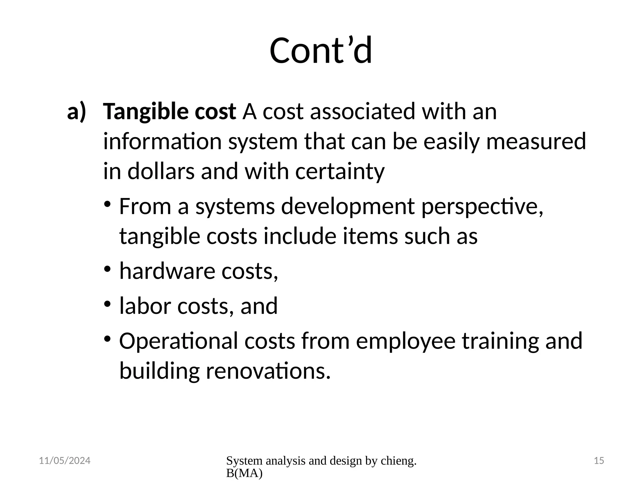 11/05/2024 System analysis and design by chieng.
B(MA)
15
Cont’d
a) Tangible cost A cost associated with an
information system that can be easily measured
in dollars and with certainty
• From a systems development perspective,
tangible costs include items such as
• hardware costs,
• labor costs, and
• Operational costs from employee training and
building renovations.
 