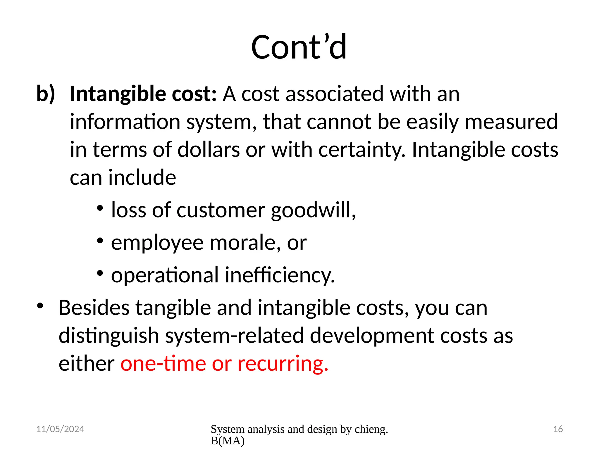 11/05/2024 System analysis and design by chieng.
B(MA)
16
Cont’d
b) Intangible cost: A cost associated with an
information system, that cannot be easily measured
in terms of dollars or with certainty. Intangible costs
can include
• loss of customer goodwill,
• employee morale, or
• operational inefficiency.
• Besides tangible and intangible costs, you can
distinguish system-related development costs as
either one-time or recurring.
 