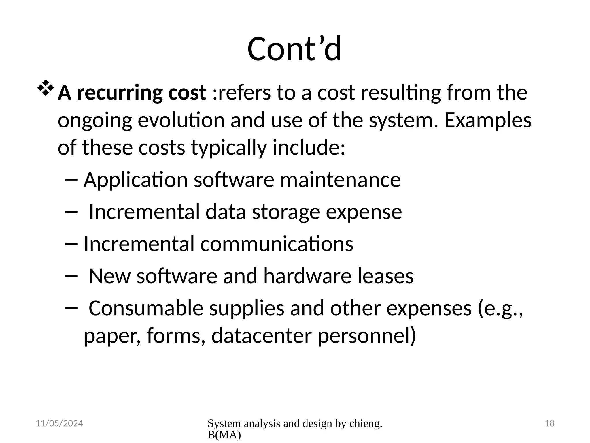 11/05/2024 System analysis and design by chieng.
B(MA)
18
Cont’d
A recurring cost :refers to a cost resulting from the
ongoing evolution and use of the system. Examples
of these costs typically include:
– Application software maintenance
– Incremental data storage expense
– Incremental communications
– New software and hardware leases
– Consumable supplies and other expenses (e.g.,
paper, forms, datacenter personnel)
 