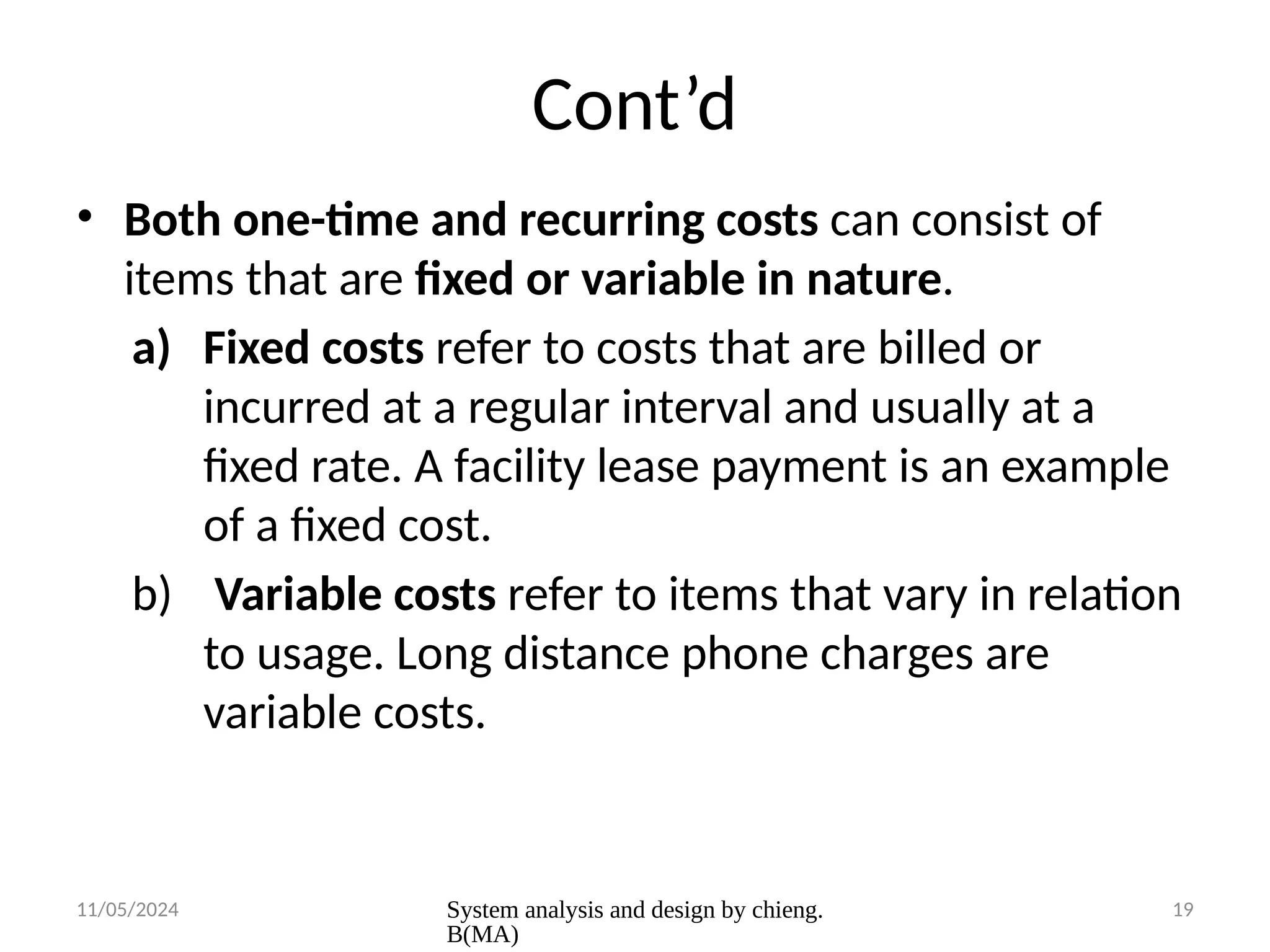 11/05/2024 System analysis and design by chieng.
B(MA)
19
Cont’d
• Both one-time and recurring costs can consist of
items that are fixed or variable in nature.
a) Fixed costs refer to costs that are billed or
incurred at a regular interval and usually at a
fixed rate. A facility lease payment is an example
of a fixed cost.
b) Variable costs refer to items that vary in relation
to usage. Long distance phone charges are
variable costs.
 