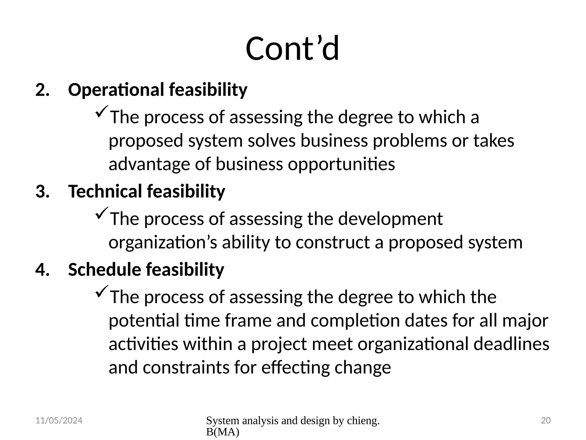 11/05/2024 System analysis and design by chieng.
B(MA)
20
Cont’d
2. Operational feasibility
The process of assessing the degree to which a
proposed system solves business problems or takes
advantage of business opportunities
3. Technical feasibility
The process of assessing the development
organization’s ability to construct a proposed system
4. Schedule feasibility
The process of assessing the degree to which the
potential time frame and completion dates for all major
activities within a project meet organizational deadlines
and constraints for effecting change
 