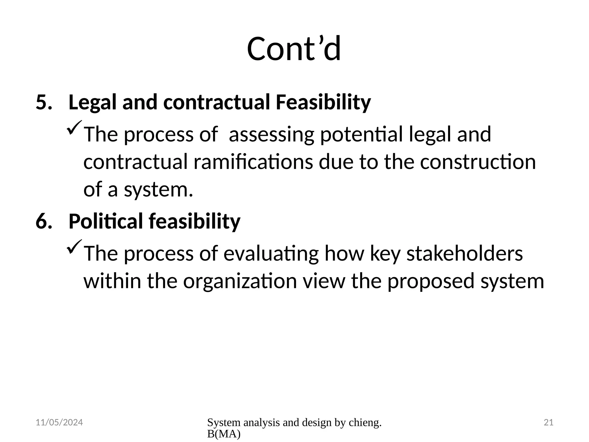 11/05/2024 System analysis and design by chieng.
B(MA)
21
Cont’d
5. Legal and contractual Feasibility
The process of assessing potential legal and
contractual ramifications due to the construction
of a system.
6. Political feasibility
The process of evaluating how key stakeholders
within the organization view the proposed system
 