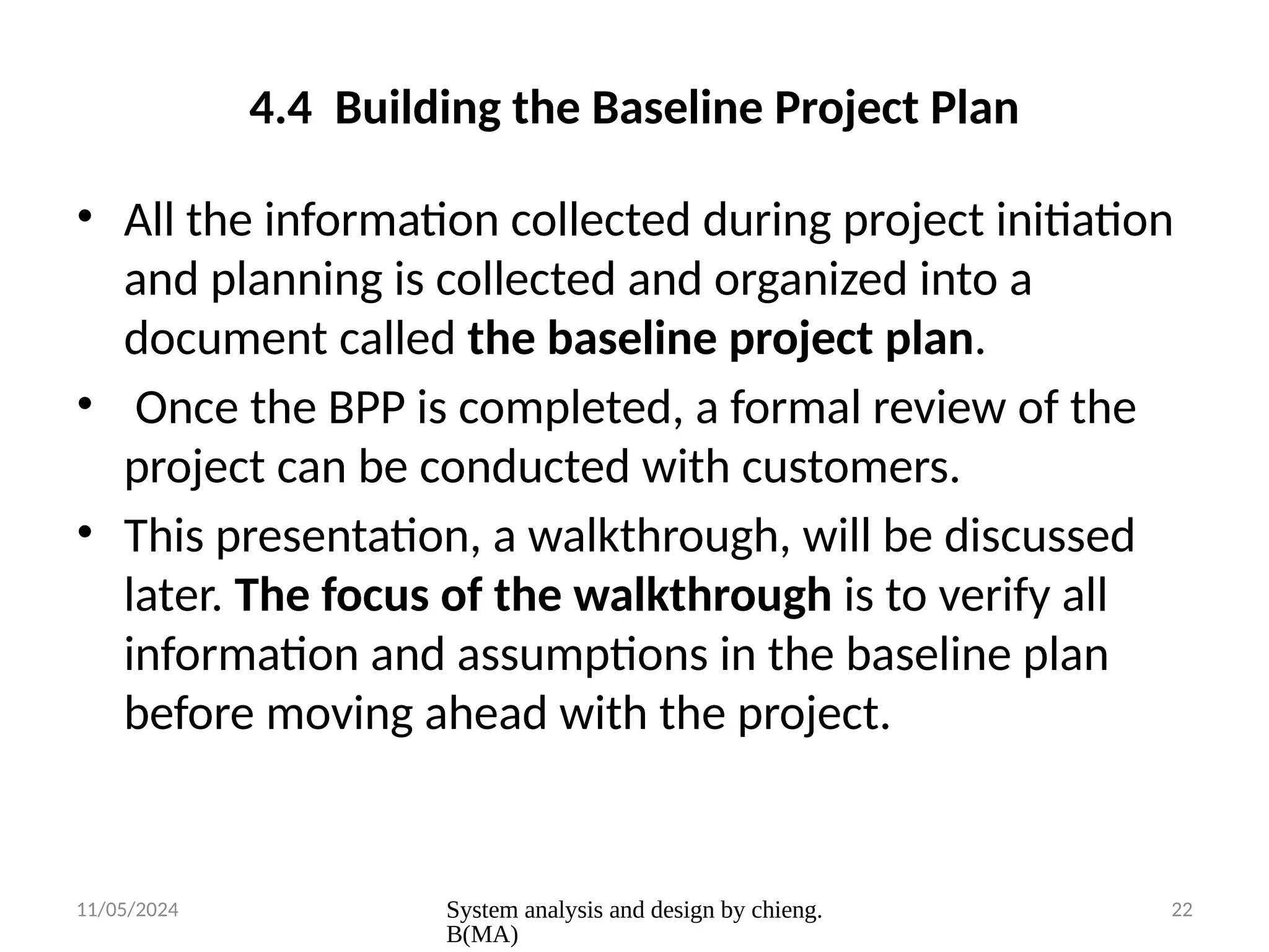 11/05/2024 System analysis and design by chieng.
B(MA)
22
4.4 Building the Baseline Project Plan
• All the information collected during project initiation
and planning is collected and organized into a
document called the baseline project plan.
• Once the BPP is completed, a formal review of the
project can be conducted with customers.
• This presentation, a walkthrough, will be discussed
later. The focus of the walkthrough is to verify all
information and assumptions in the baseline plan
before moving ahead with the project.
 