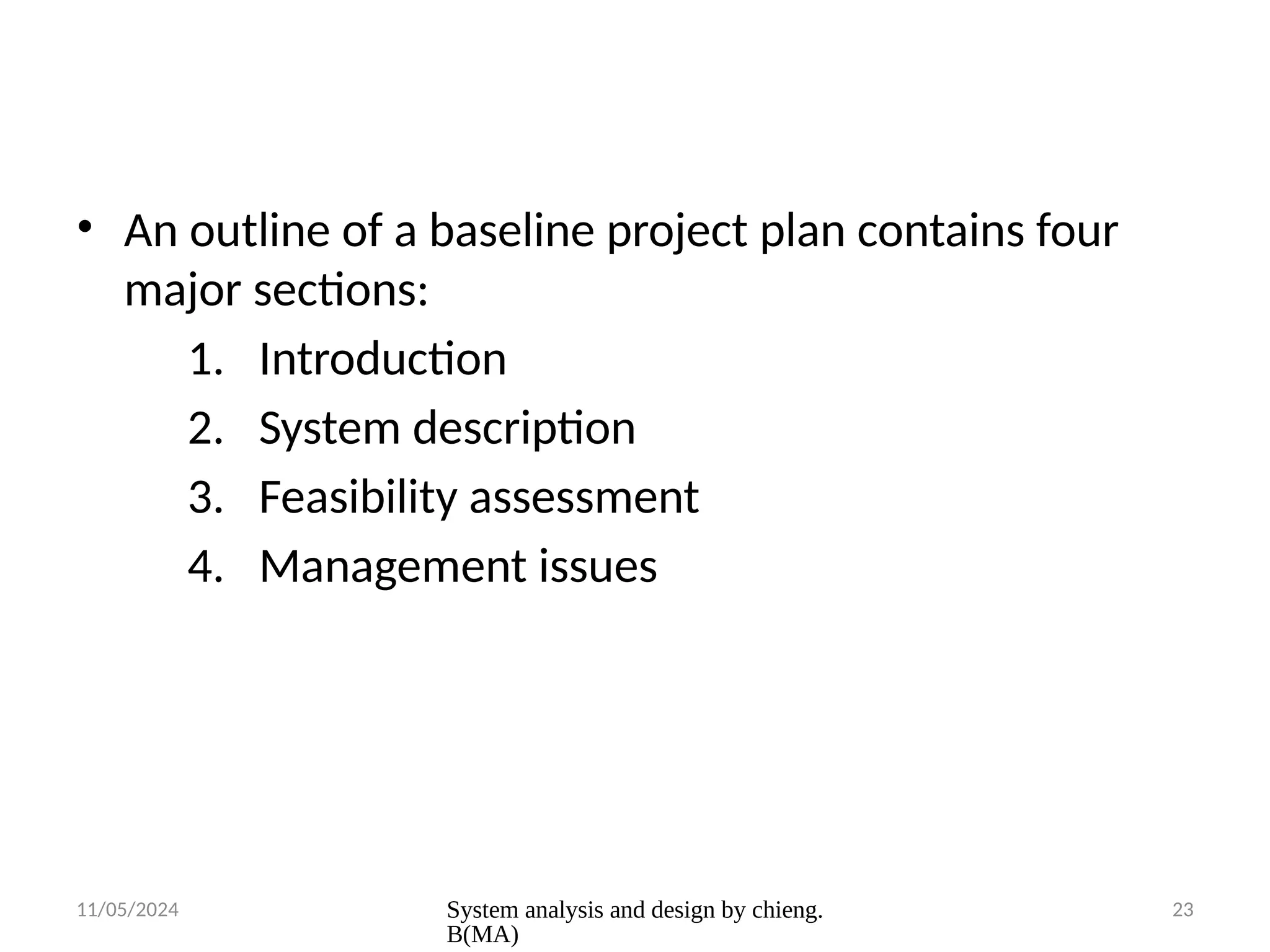11/05/2024 System analysis and design by chieng.
B(MA)
23
• An outline of a baseline project plan contains four
major sections:
1. Introduction
2. System description
3. Feasibility assessment
4. Management issues
 