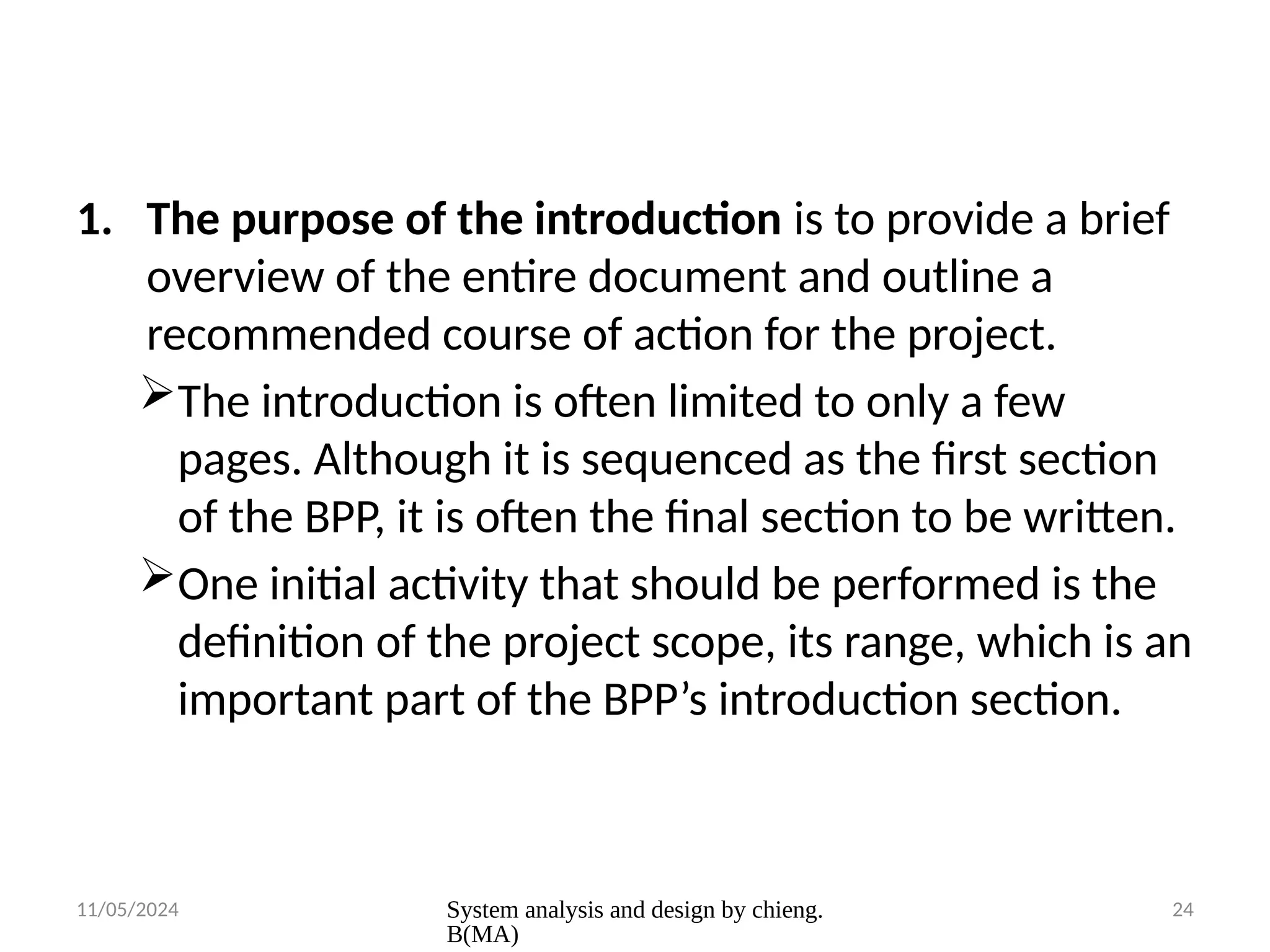 11/05/2024 System analysis and design by chieng.
B(MA)
24
1. The purpose of the introduction is to provide a brief
overview of the entire document and outline a
recommended course of action for the project.
The introduction is often limited to only a few
pages. Although it is sequenced as the first section
of the BPP, it is often the final section to be written.
One initial activity that should be performed is the
definition of the project scope, its range, which is an
important part of the BPP’s introduction section.
 