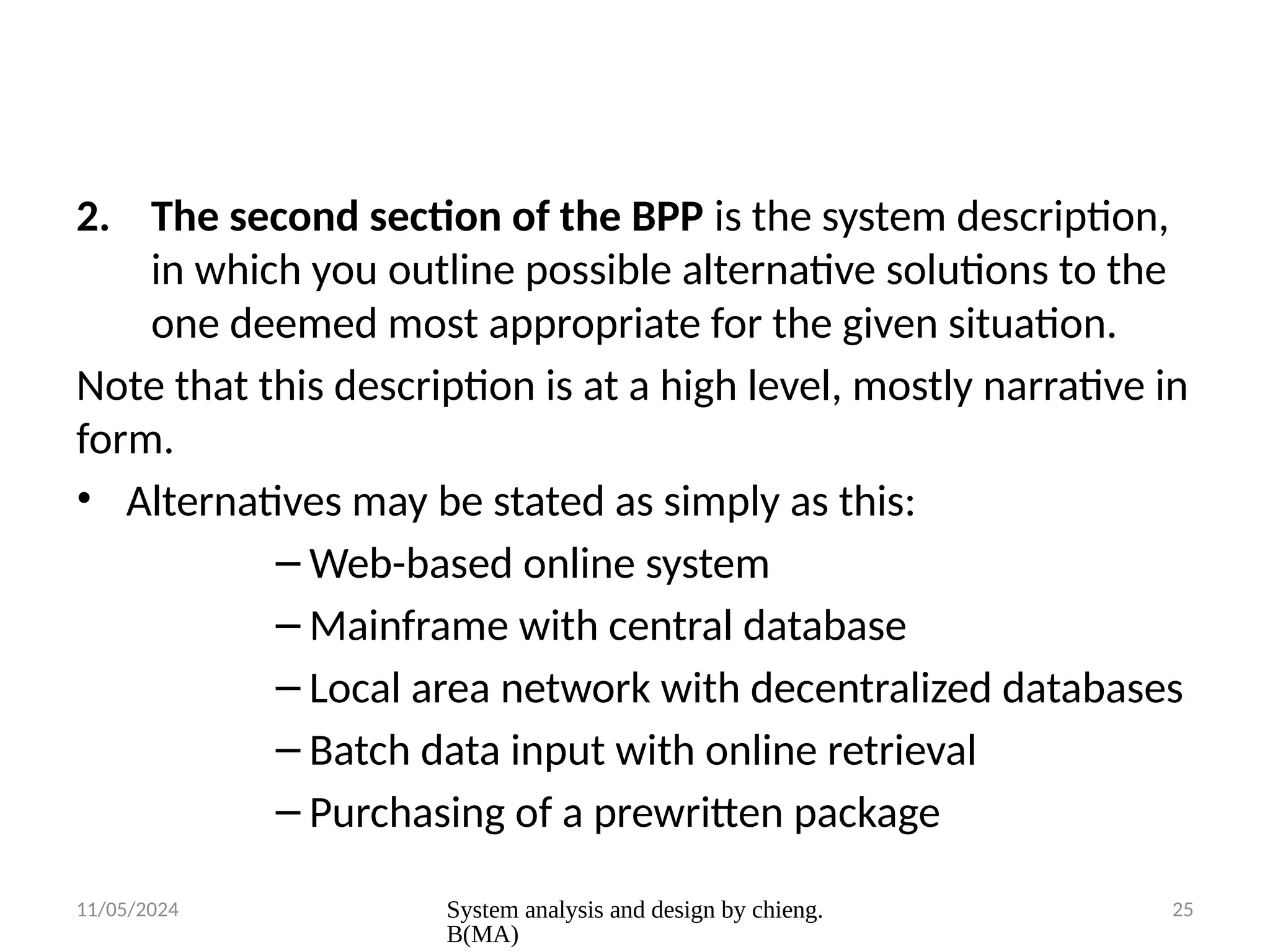 11/05/2024 System analysis and design by chieng.
B(MA)
25
2. The second section of the BPP is the system description,
in which you outline possible alternative solutions to the
one deemed most appropriate for the given situation.
Note that this description is at a high level, mostly narrative in
form.
• Alternatives may be stated as simply as this:
– Web-based online system
– Mainframe with central database
– Local area network with decentralized databases
– Batch data input with online retrieval
– Purchasing of a prewritten package
 