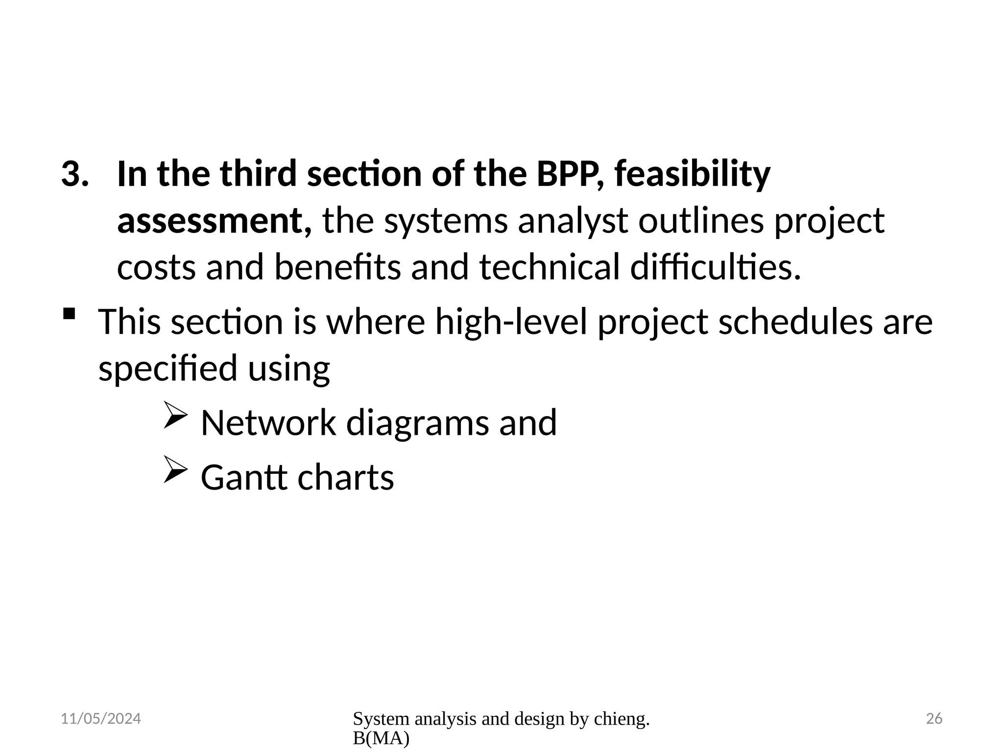 11/05/2024 System analysis and design by chieng.
B(MA)
26
3. In the third section of the BPP, feasibility
assessment, the systems analyst outlines project
costs and benefits and technical difficulties.
 This section is where high-level project schedules are
specified using
 Network diagrams and
 Gantt charts
 